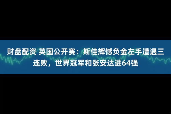 财盘配资 英国公开赛：斯佳辉憾负金左手遭遇三连败，世界冠军和张安达进64强