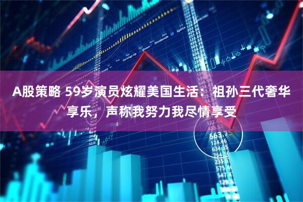 A股策略 59岁演员炫耀美国生活：祖孙三代奢华享乐，声称我努力我尽情享受