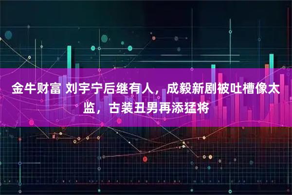 金牛财富 刘宇宁后继有人，成毅新剧被吐槽像太监，古装丑男再添猛将