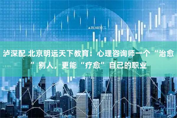 泸深配 北京明远天下教育：心理咨询师一个 “治愈” 别人，更能 “疗愈” 自己的职业