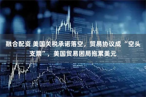 融合配资 美国关税承诺落空，贸易协议成 “空头支票”，美国贸易困局拖累美元