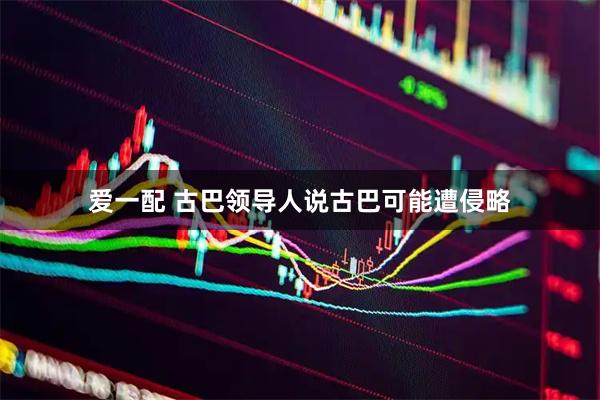 爱一配 古巴领导人说古巴可能遭侵略