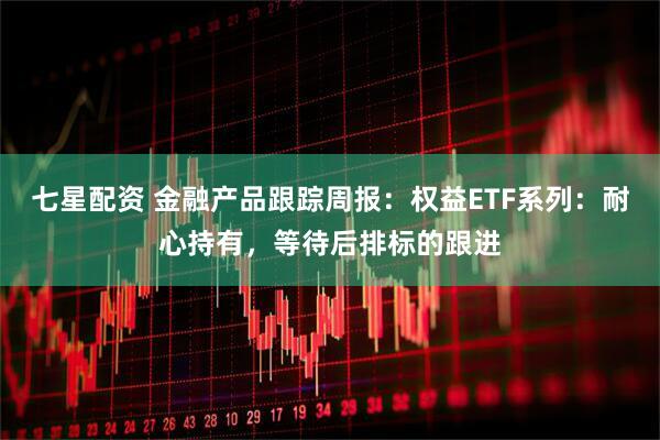 七星配资 金融产品跟踪周报：权益ETF系列：耐心持有，等待后排标的跟进