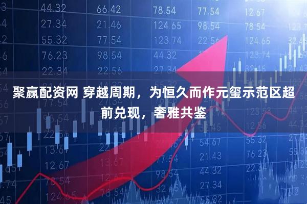 聚赢配资网 穿越周期，为恒久而作元玺示范区超前兑现，奢雅共鉴