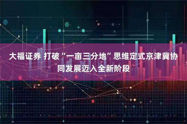 大福证券 打破“一亩三分地”思维定式京津冀协同发展迈入全新阶段