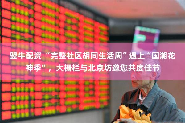 盟牛配资 “完整社区胡同生活周”遇上“国潮花神季”，大栅栏与北京坊邀您共度佳节