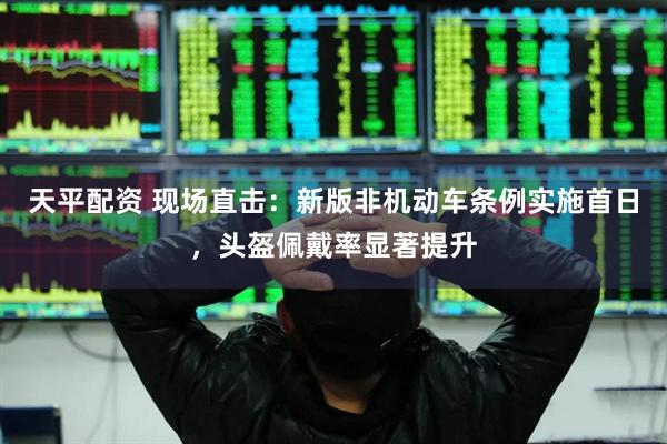 天平配资 现场直击：新版非机动车条例实施首日，头盔佩戴率显著提升