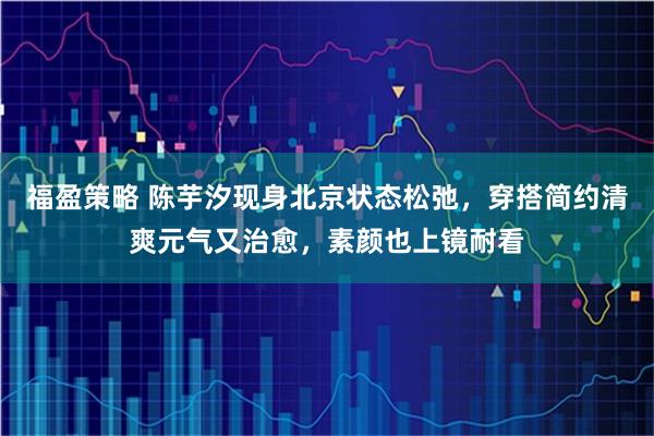 福盈策略 陈芋汐现身北京状态松弛，穿搭简约清爽元气又治愈，素颜也上镜耐看