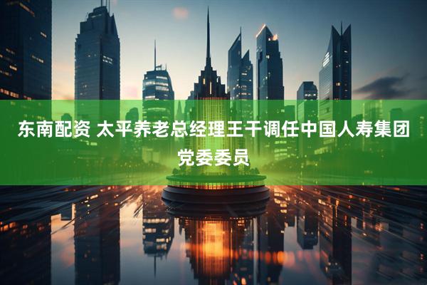 东南配资 太平养老总经理王干调任中国人寿集团党委委员