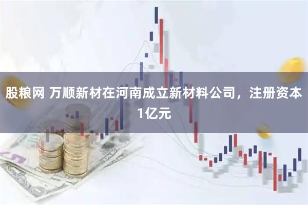 股粮网 万顺新材在河南成立新材料公司，注册资本1亿元