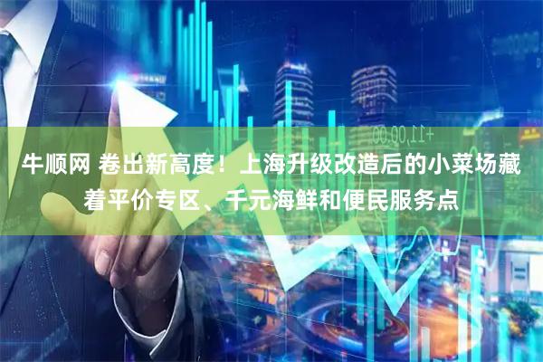 牛顺网 卷出新高度！上海升级改造后的小菜场藏着平价专区、千元海鲜和便民服务点