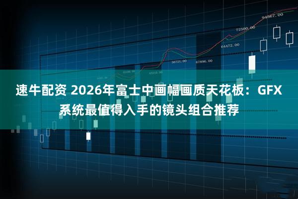 速牛配资 2026年富士中画幅画质天花板：GFX系统最值得入手的镜头组合推荐