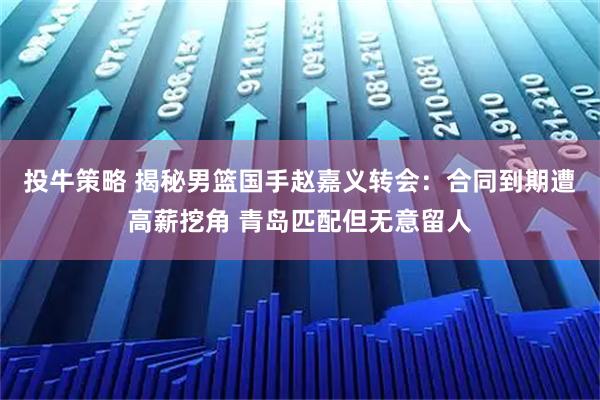 投牛策略 揭秘男篮国手赵嘉义转会：合同到期遭高薪挖角 青岛匹配但无意留人