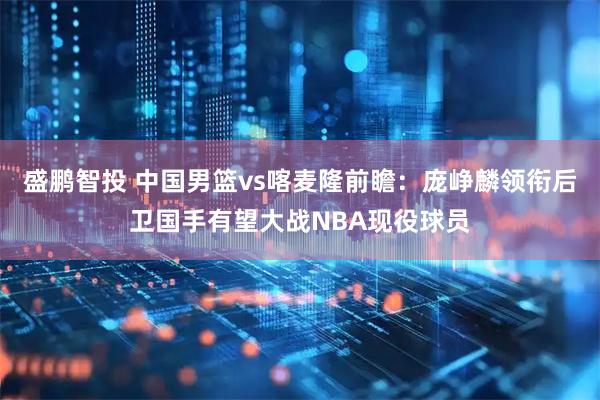 盛鹏智投 中国男篮vs喀麦隆前瞻：庞峥麟领衔后卫国手有望大战NBA现役球员