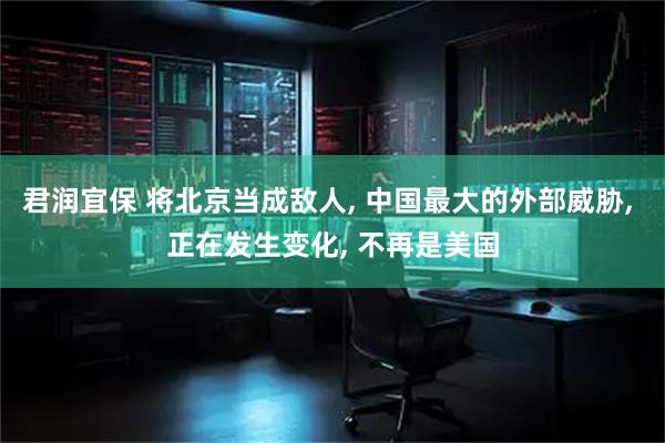 君润宜保 将北京当成敌人, 中国最大的外部威胁, 正在发生变化, 不再是美国
