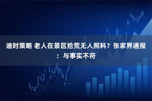 迪时策略 老人在景区拾荒无人照料？张家界通报：与事实不符